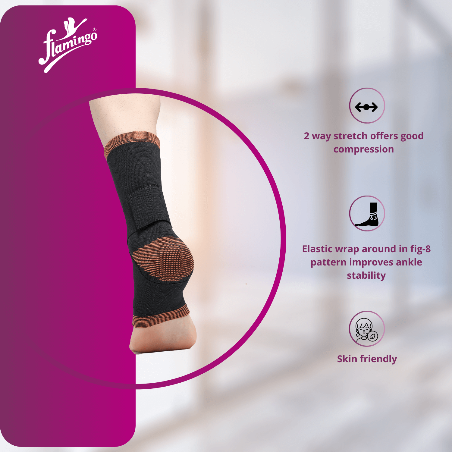 Flamingo Ankle Grip
Ankle Support for Sprains
Figure 8 Ankle Support
Comfort and Stability Ankle Brace
Support for Arthritis
Ankle Compression Wrap